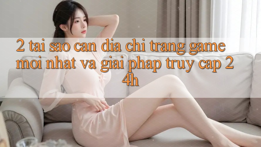 2. Tại Sao Cần Địa chỉ trang Game Mới nhất Và Giải Pháp Truy Cập 24h?