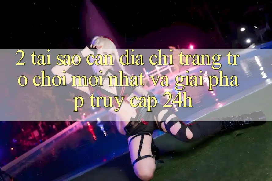 2. Tại Sao Cần Địa chỉ trang Trò chơi Mới nhất Và Giải Pháp Truy Cập 24h?