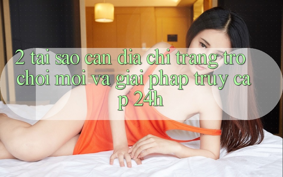 2. Tại Sao Cần Địa chỉ trang Trò chơi Mới Và Giải Pháp Truy Cập 24h?