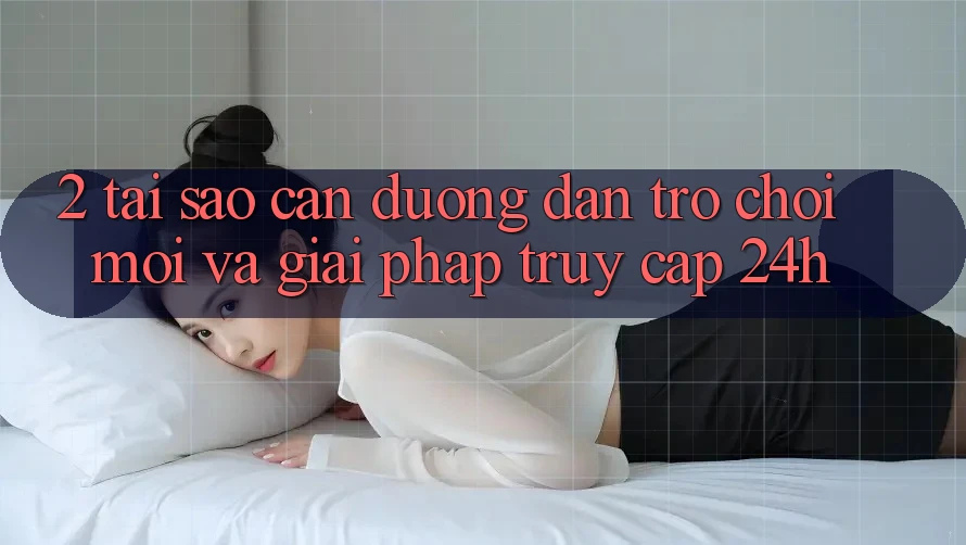 2. Tại Sao Cần Đường dẫn Trò chơi Mới Và Giải Pháp Truy Cập 24h?