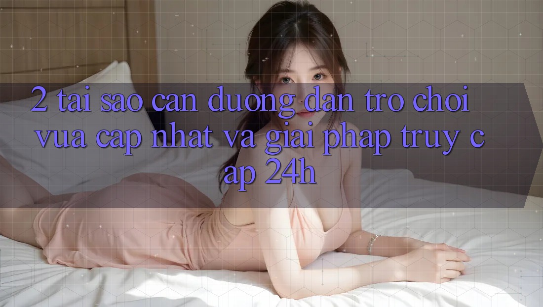 2. Tại Sao Cần Đường dẫn Trò chơi Vừa cập nhật Và Giải Pháp Truy Cập 24h?