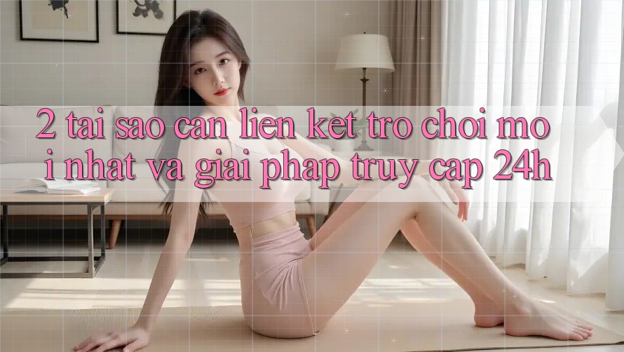 2. Tại Sao Cần Liên kết Trò chơi Mới nhất Và Giải Pháp Truy Cập 24h? 2. Tại Sao Cần Liên kết Trò chơi Mới nhất Và Giải Pháp Truy Cập 24h?