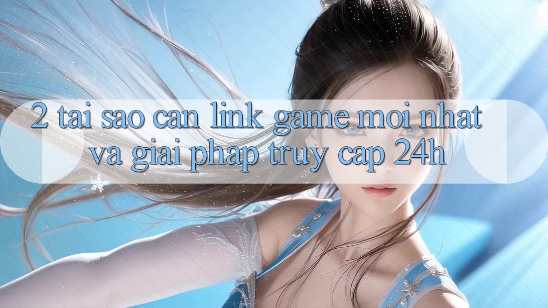 2. Tại Sao Cần Link Game Mới nhất Và Giải Pháp Truy Cập 24h?