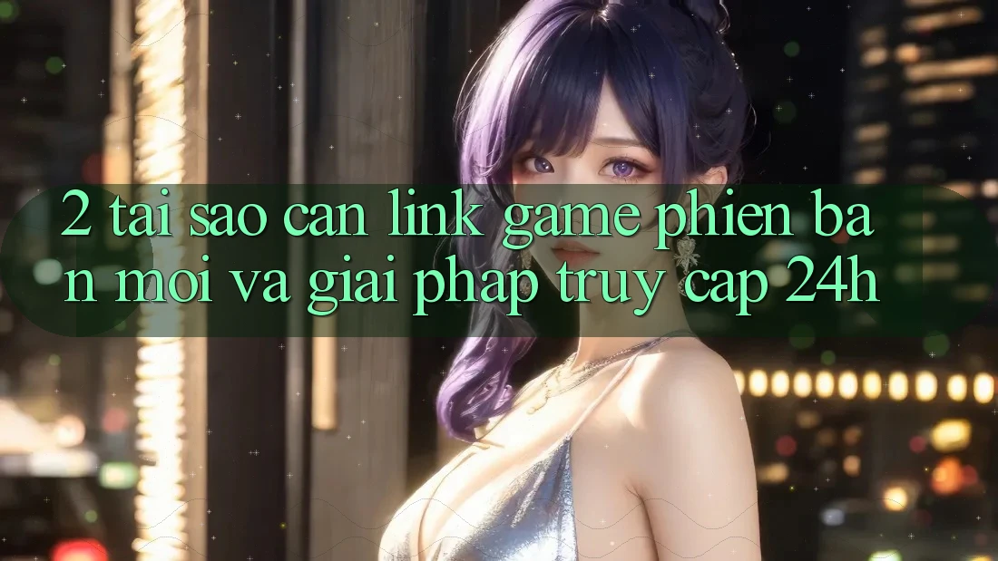 2. Tại Sao Cần Link Game Phiên bản mới Và Giải Pháp Truy Cập 24h?