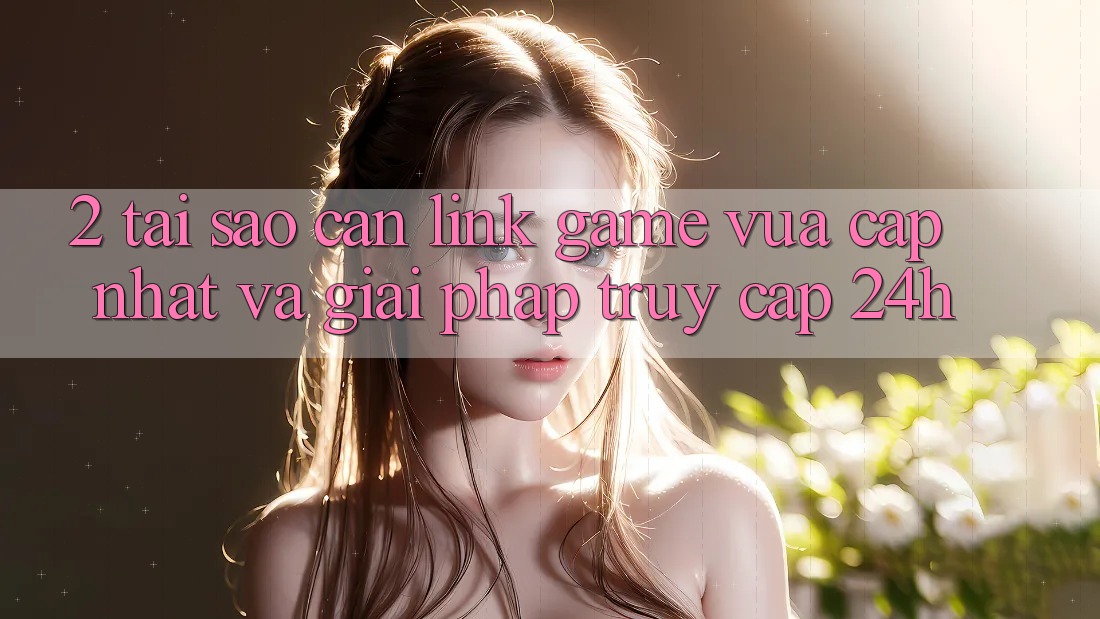 2. Tại Sao Cần Link Game Vừa cập nhật Và Giải Pháp Truy Cập 24h?
