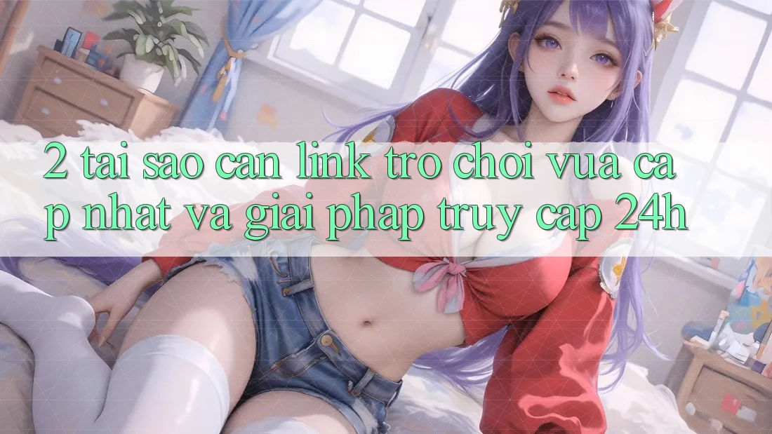 2. Tại Sao Cần Link Trò chơi Vừa cập nhật Và Giải Pháp Truy Cập 24h?