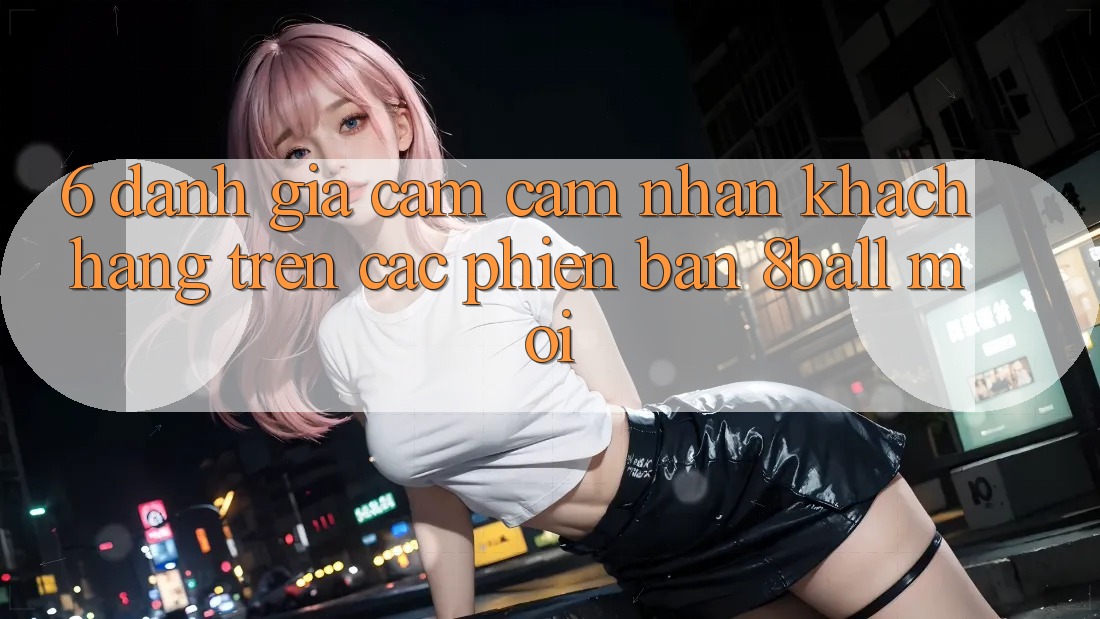 6. Đánh Giá Cảm cảm nhận Khách hàng Trên Các Phiên Bản 8ball Mới 6. Đánh Giá Cảm cảm nhận Khách hàng Trên Các Phiên Bản 8ball Mới