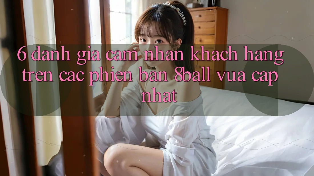 6. Đánh Giá Cảm nhận Khách hàng Trên Các Phiên Bản 8ball Vừa cập nhật