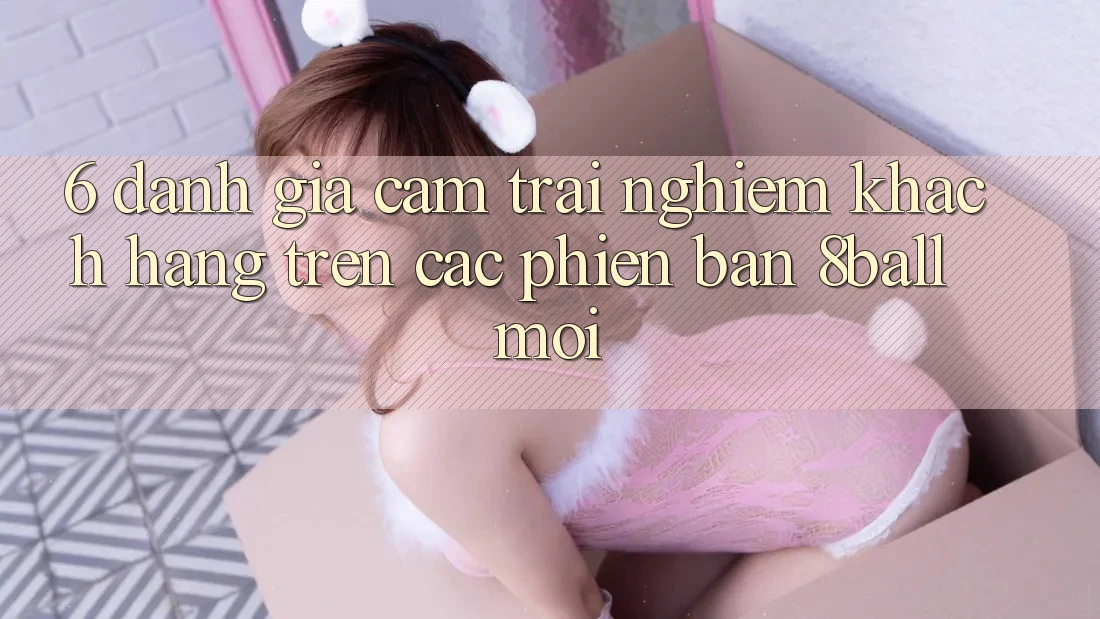 6. Đánh Giá Cảm trải nghiệm Khách hàng Trên Các Phiên Bản 8ball Mới