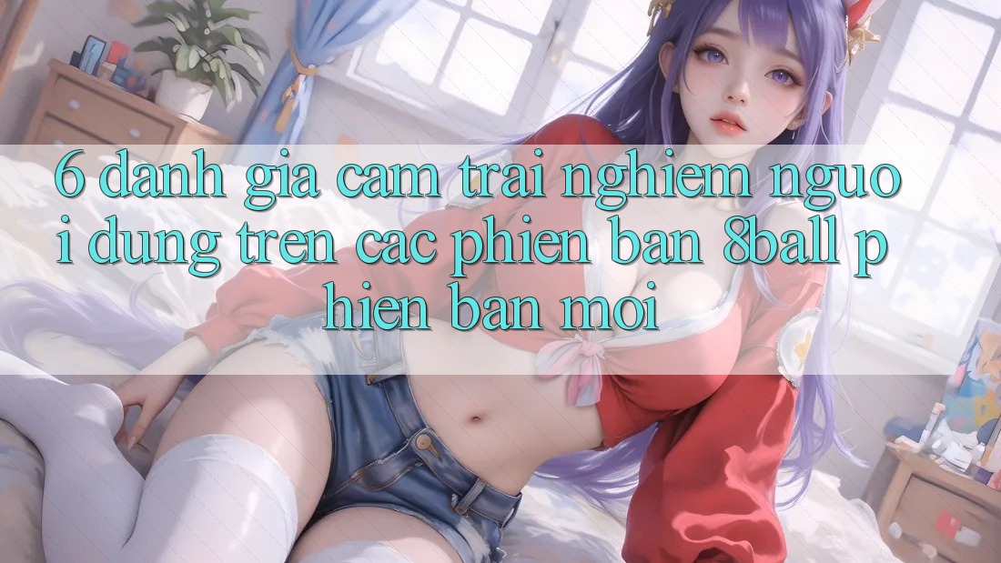 6. Đánh Giá Cảm trải nghiệm Người Dùng Trên Các Phiên Bản 8ball Phiên bản mới