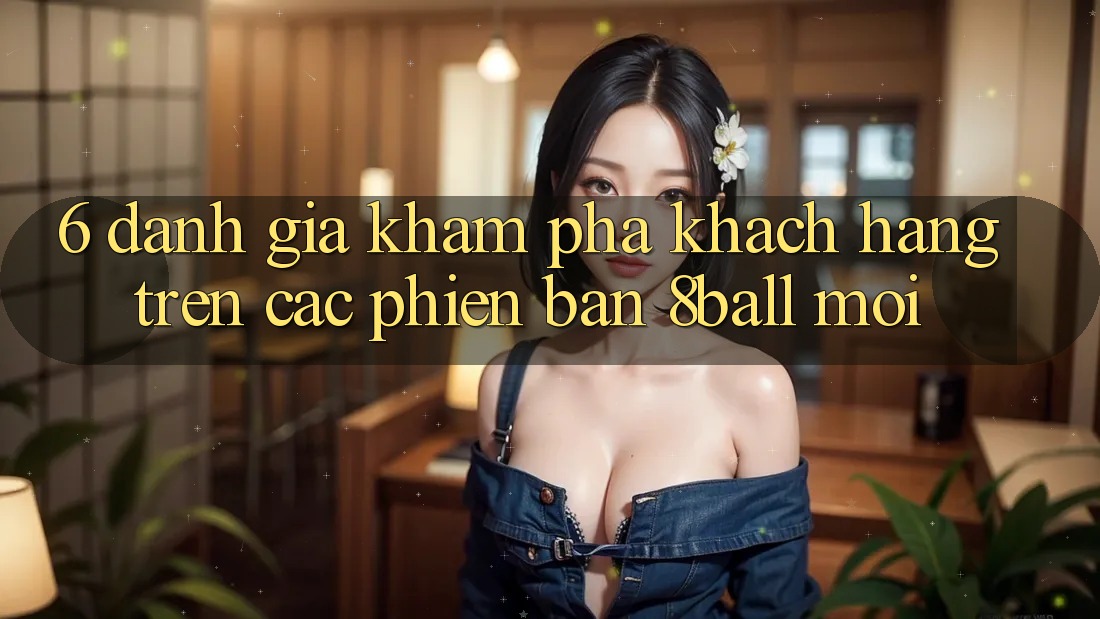 6. Đánh Giá Khám phá Khách hàng Trên Các Phiên Bản 8ball Mới