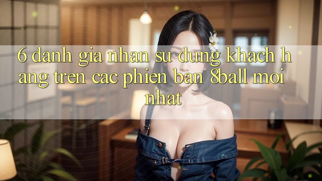 6. Đánh Giá Nhận sử dụng Khách hàng Trên Các Phiên Bản 8ball Mới nhất
