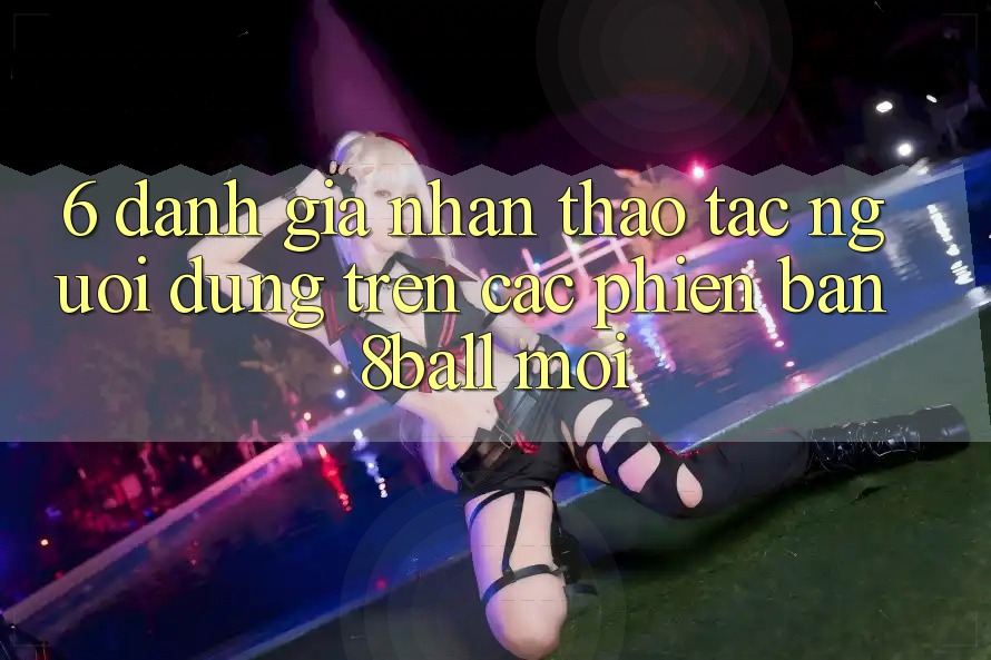 6. Đánh Giá Nhận thao tác Người Dùng Trên Các Phiên Bản 8ball Mới
