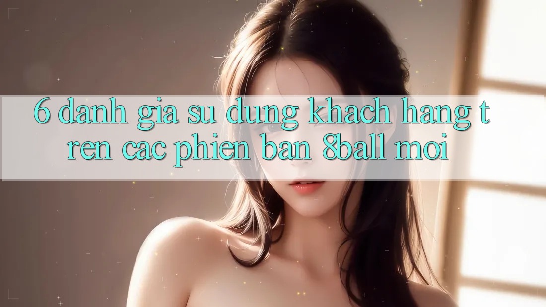6. Đánh Giá Sử dụng Khách hàng Trên Các Phiên Bản 8ball Mới