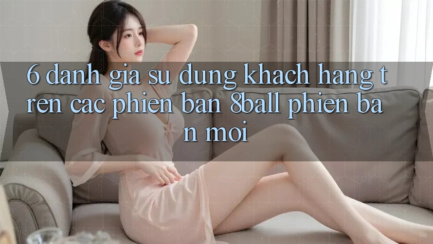 6. Đánh Giá Sử dụng Khách hàng Trên Các Phiên Bản 8ball Phiên bản mới