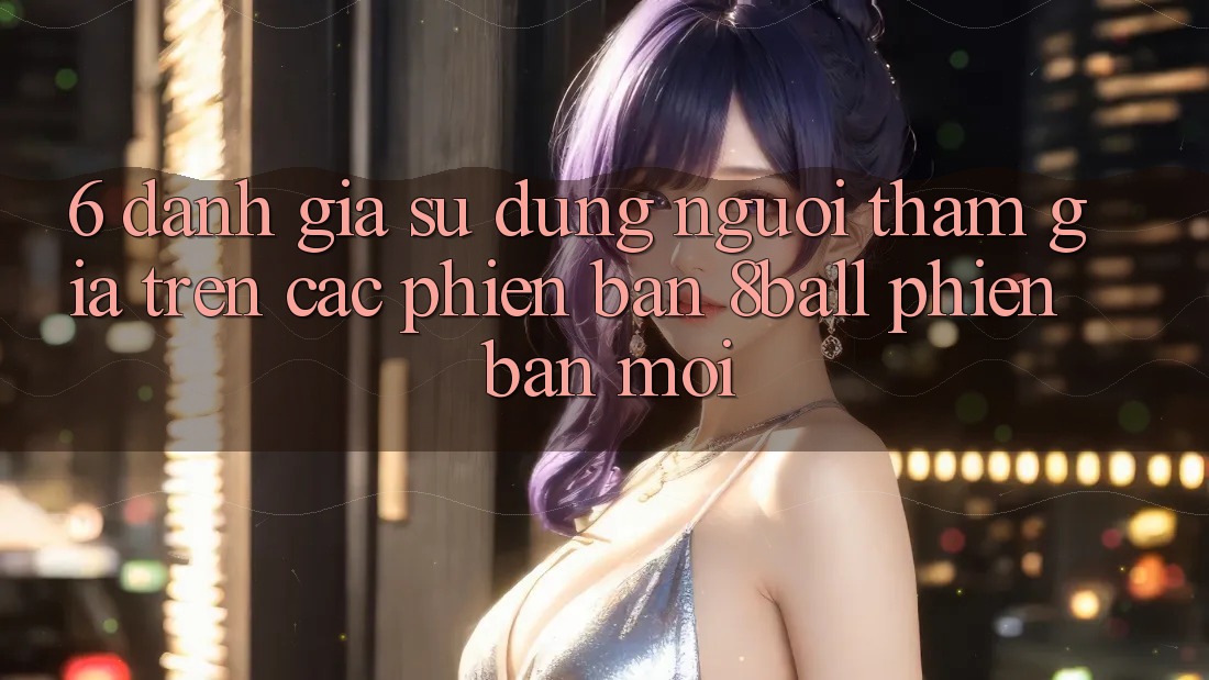 6. Đánh Giá Sử dụng Người tham gia Trên Các Phiên Bản 8ball Phiên bản mới