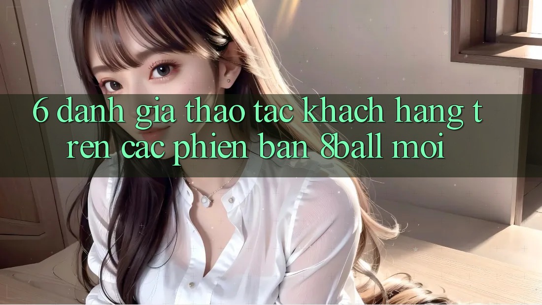6. Đánh Giá Thao tác Khách hàng Trên Các Phiên Bản 8ball Mới 6. Đánh Giá Thao tác Khách hàng Trên Các Phiên Bản 8ball Mới