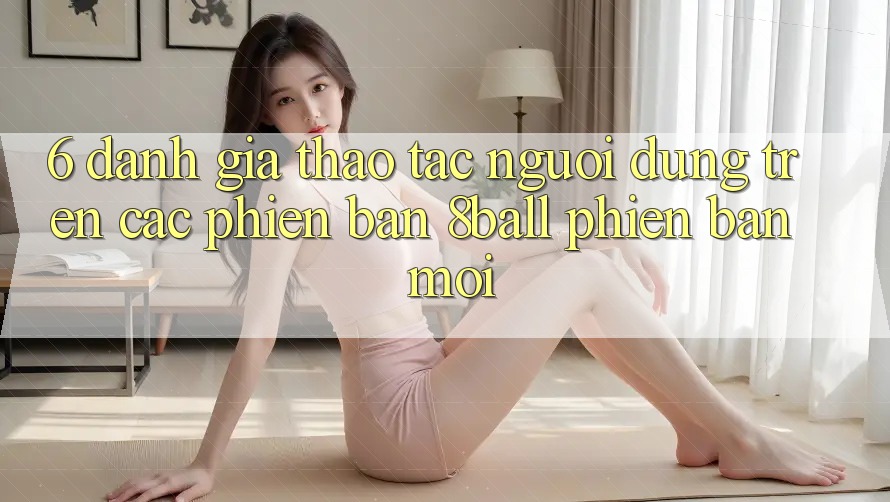 6. Đánh Giá Thao tác Người Dùng Trên Các Phiên Bản 8ball Phiên bản mới
