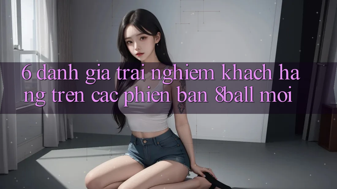 6. Đánh Giá Trải Nghiệm Khách hàng Trên Các Phiên Bản 8ball Mới