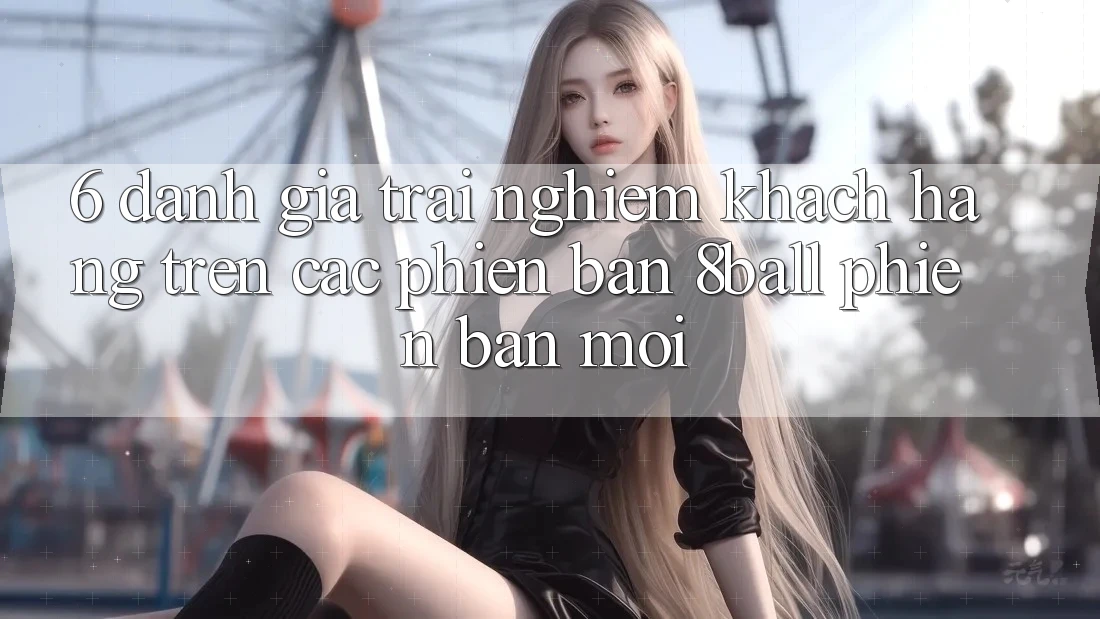 6. Đánh Giá Trải Nghiệm Khách hàng Trên Các Phiên Bản 8ball Phiên bản mới
