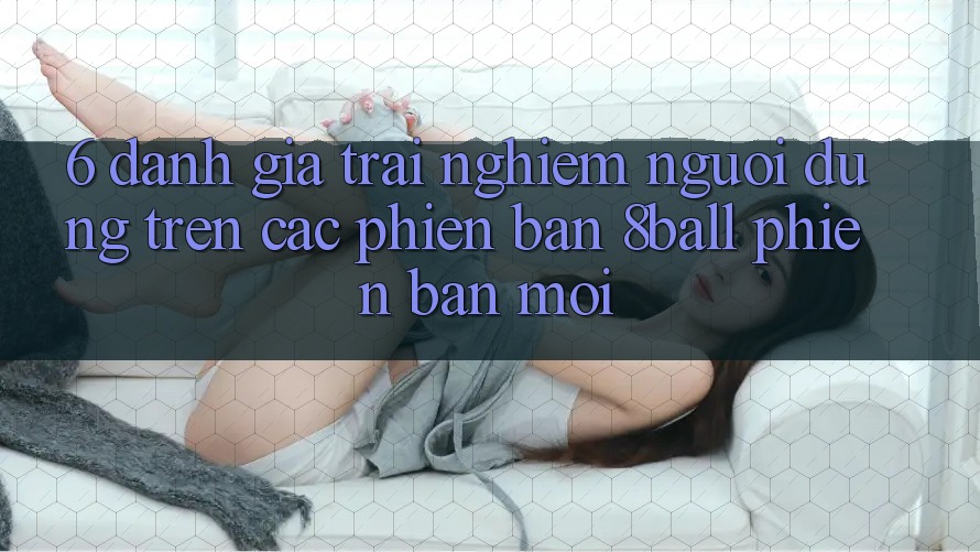6. Đánh Giá Trải nghiệm Người Dùng Trên Các Phiên Bản 8ball Phiên bản mới 6. Đánh Giá Trải nghiệm Người Dùng Trên Các Phiên Bản 8ball Phiên bản mới