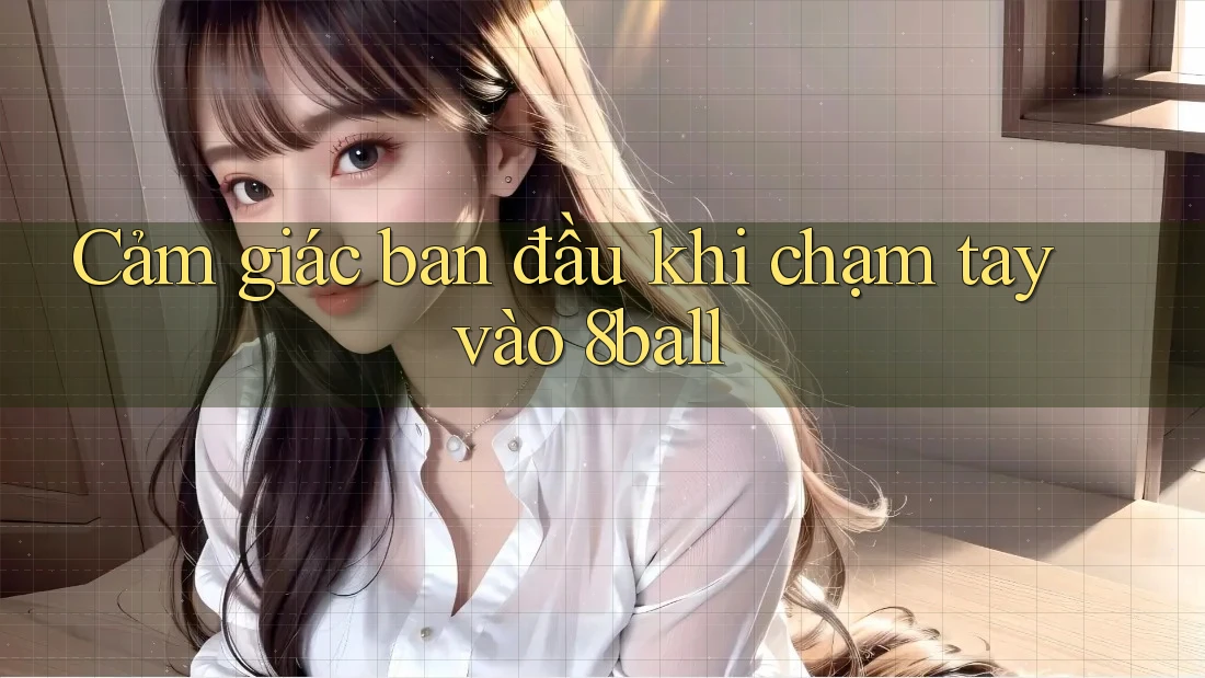 Cảm giác ban đầu khi chạm tay vào 8ball