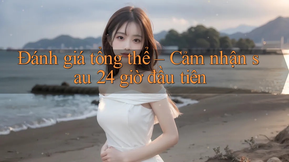 Đánh giá tổng thể – Cảm nhận sau 24 giờ đầu tiên