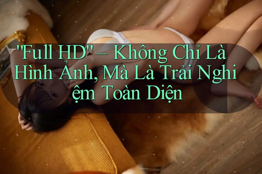 “Full HD” – Không Chỉ Là Hình Ảnh, Mà Là Trải Nghiệm Toàn Diện