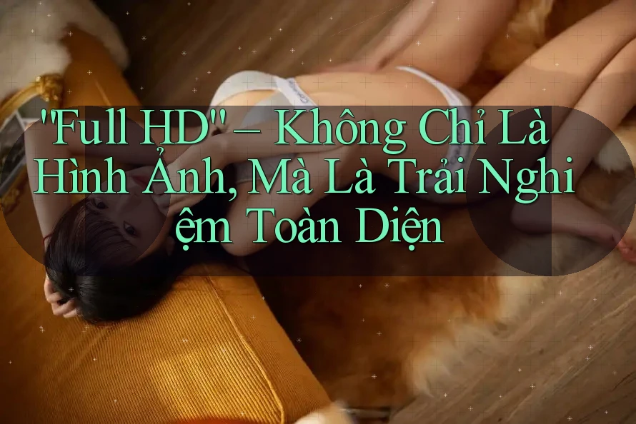 “Full HD” – Không Chỉ Là Hình Ảnh, Mà Là Trải Nghiệm Toàn Diện