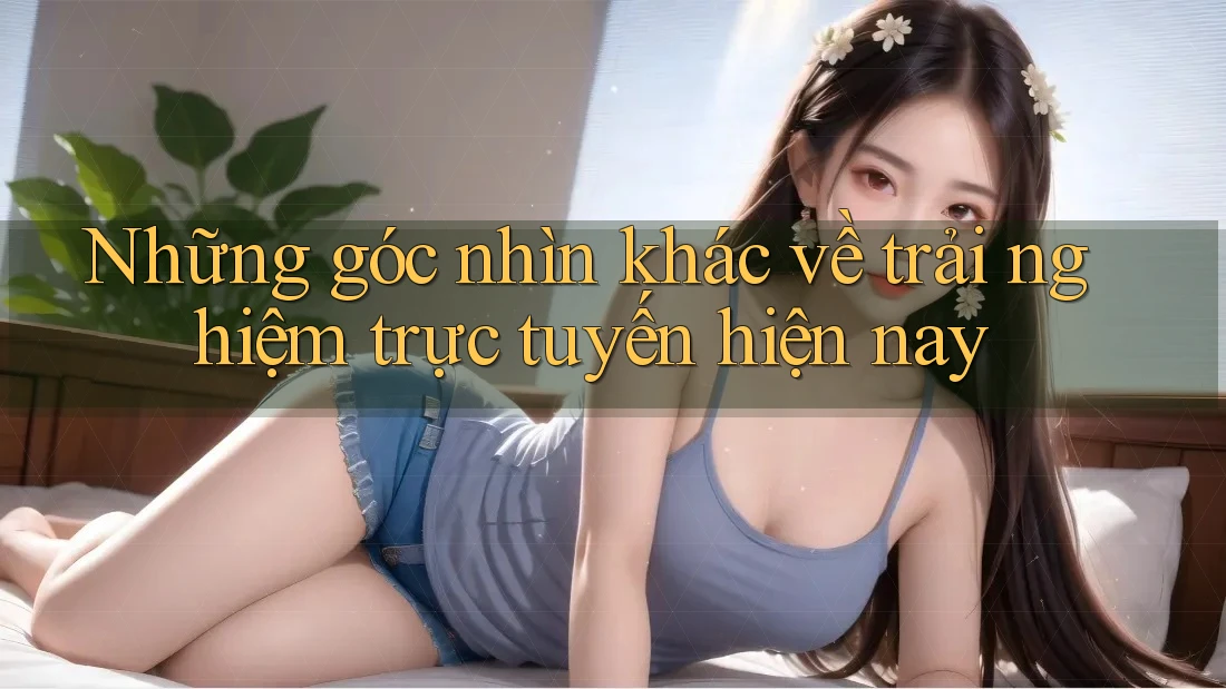 Những góc nhìn khác về trải nghiệm trực tuyến hiện nay Những góc nhìn khác về trải nghiệm trực tuyến hiện nay