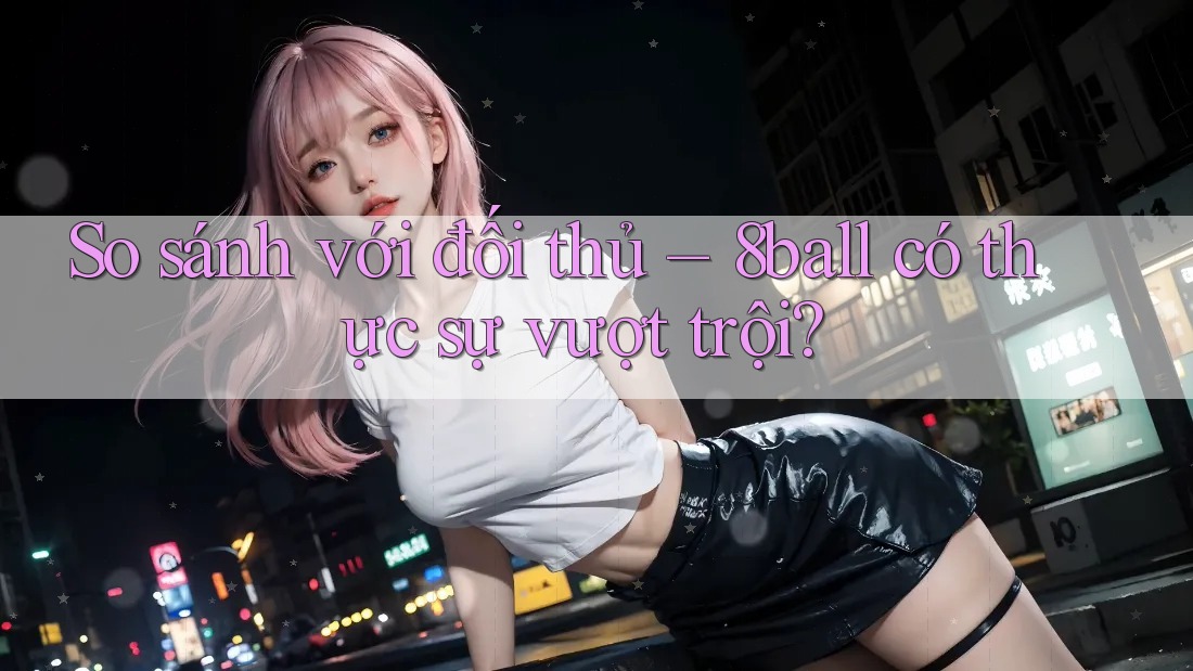 So sánh với đối thủ – 8ball có thực sự vượt trội? So sánh với đối thủ – 8ball có thực sự vượt trội?