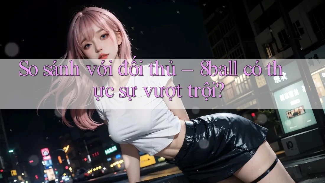So sánh với đối thủ – 8ball có thực sự vượt trội?
