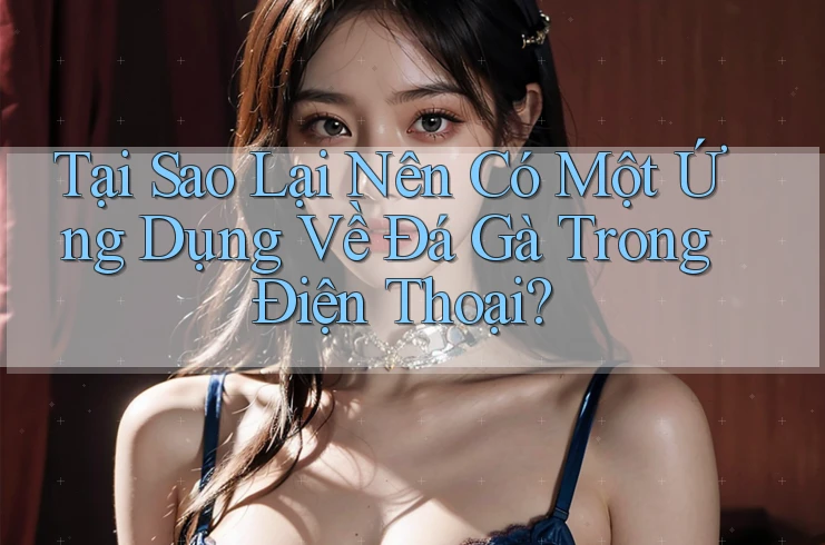 Tại Sao Lại Nên Có Một Ứng Dụng Về Đá Gà Trong Điện Thoại?