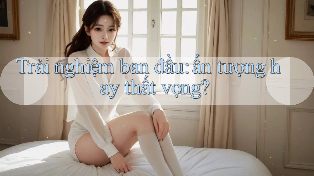 Trải nghiệm ban đầu - Ấn tượng hay thất vọng? Trải nghiệm ban đầu - Ấn tượng hay thất vọng?