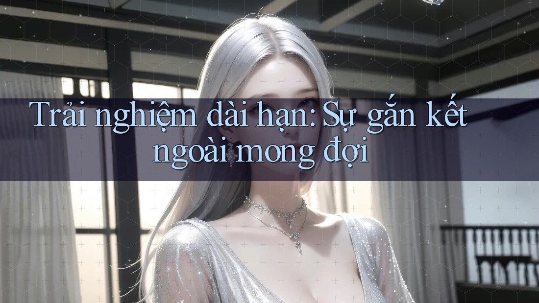 Trải nghiệm dài hạn: Sự gắn kết ngoài mong đợi