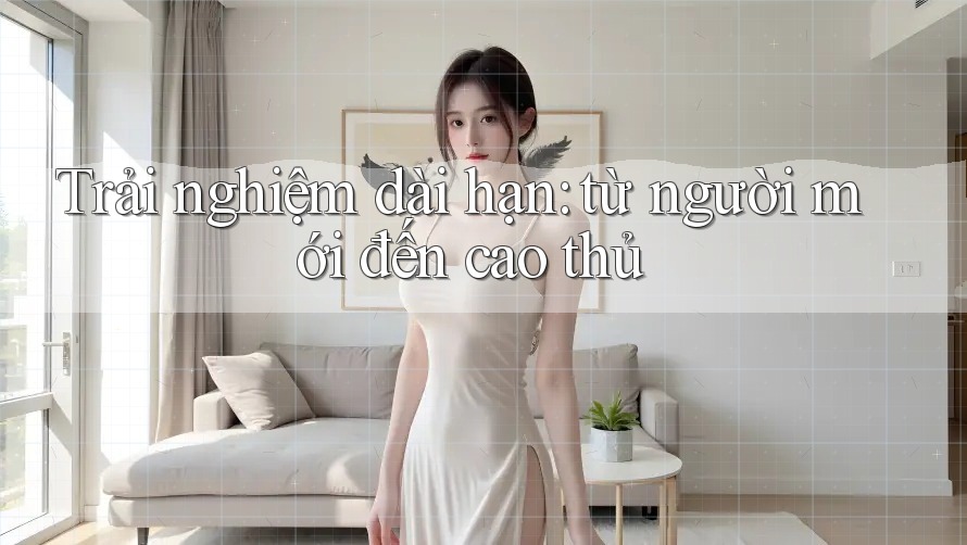 Trải nghiệm dài hạn: từ người mới đến cao thủ Trải nghiệm dài hạn: từ người mới đến cao thủ