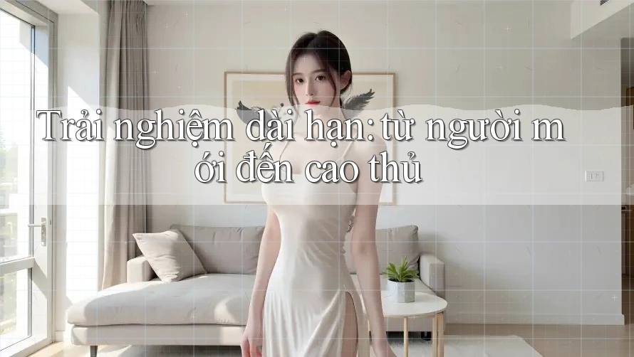Trải nghiệm dài hạn: từ người mới đến cao thủ