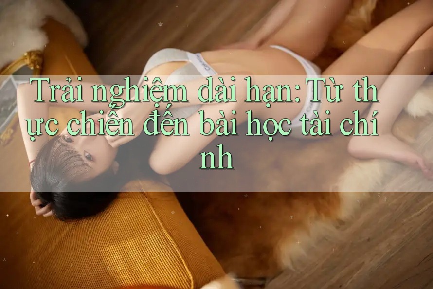 Trải nghiệm dài hạn: Từ thực chiến đến bài học tài chính Trải nghiệm dài hạn: Từ thực chiến đến bài học tài chính