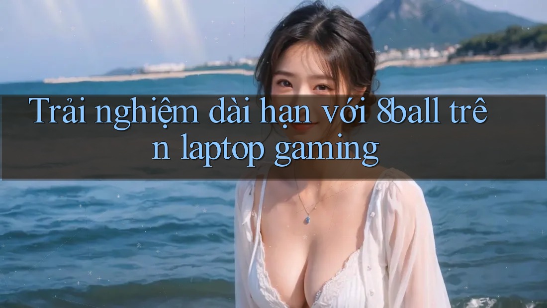 Trải nghiệm dài hạn với 8ball trên laptop gaming
