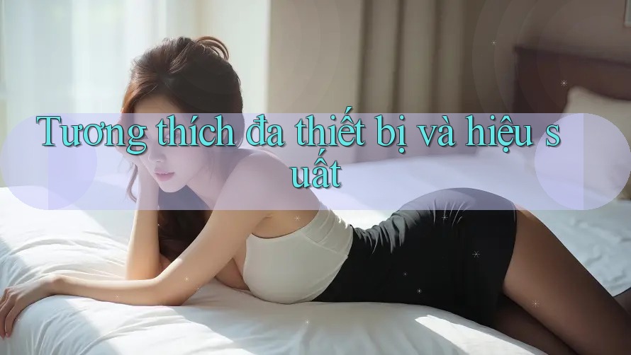 Tương thích đa thiết bị và hiệu suất Tương thích đa thiết bị và hiệu suất