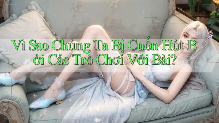 Vì Sao Chúng Ta Bị Cuốn Hút Bởi Các Trò Chơi Với Bài? Vì Sao Chúng Ta Bị Cuốn Hút Bởi Các Trò Chơi Với Bài?